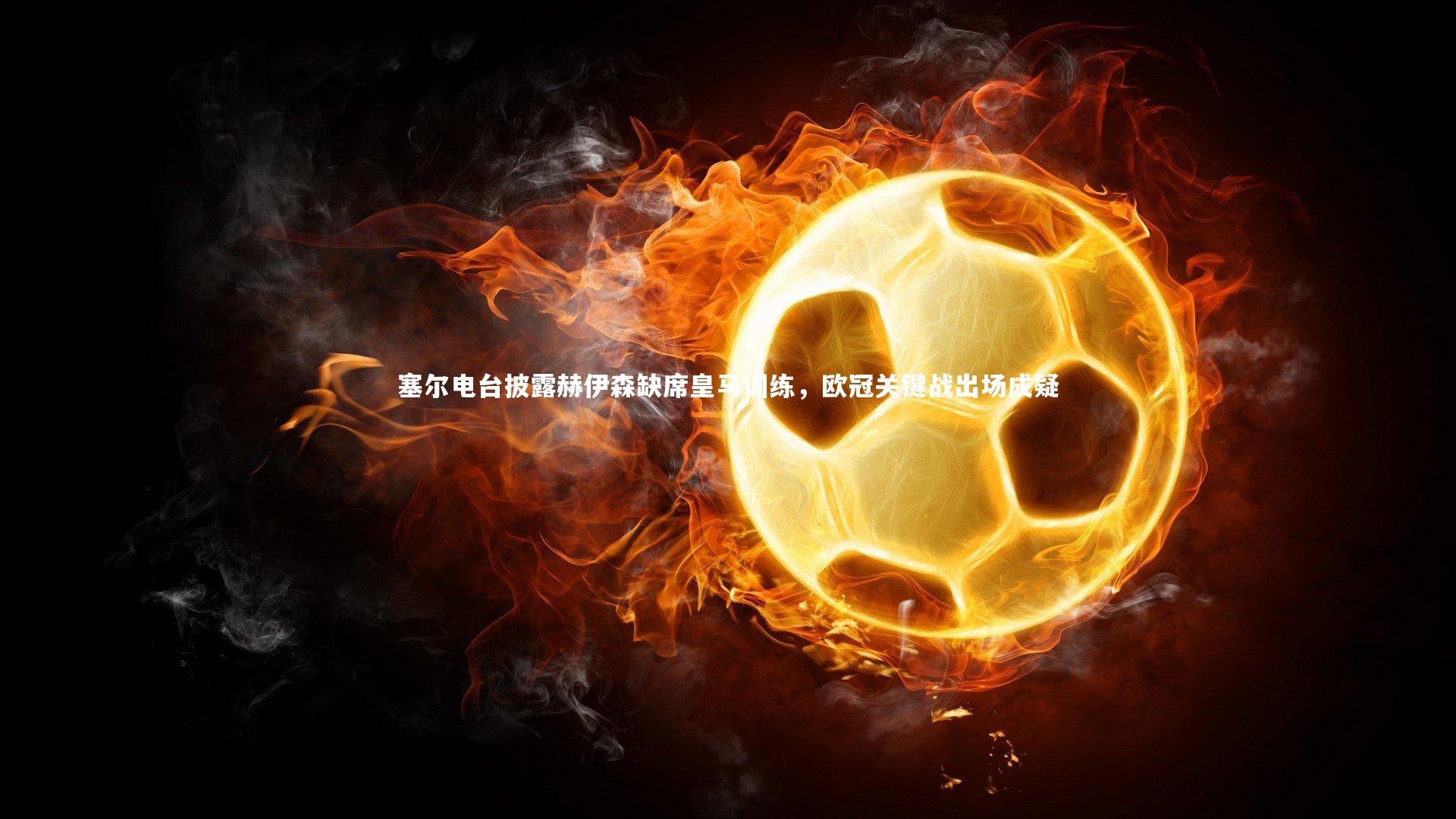 塞尔电台披露赫伊森缺席皇马训练,欧冠关键战出场成疑