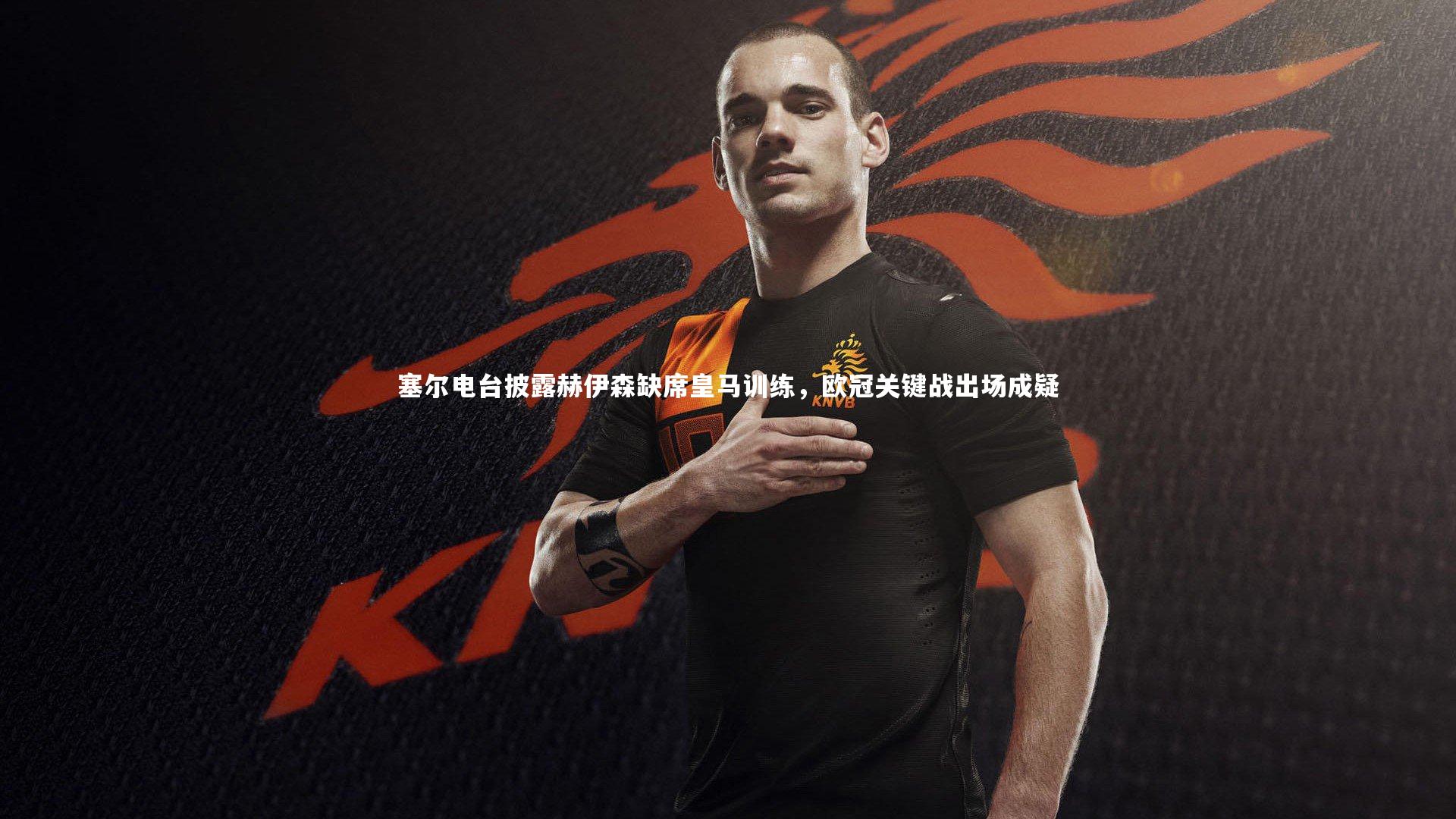 塞尔电台披露赫伊森缺席皇马训练,欧冠关键战出场成疑