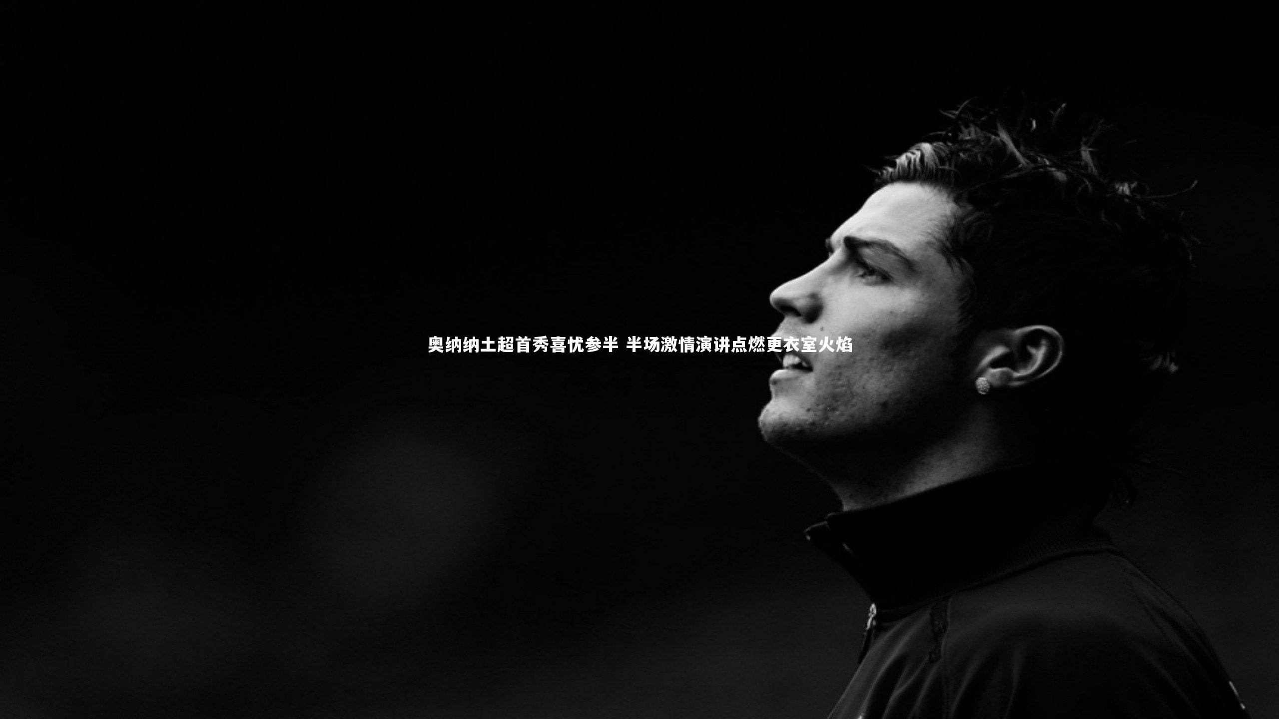 友博体育官网入口_奥纳纳土超首秀喜忧参半 半场激情演讲点燃更衣室火焰